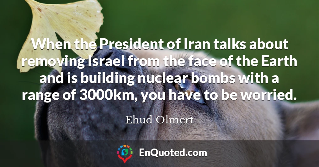When the President of Iran talks about removing Israel from the face of the Earth and is building nuclear bombs with a range of 3000km, you have to be worried.