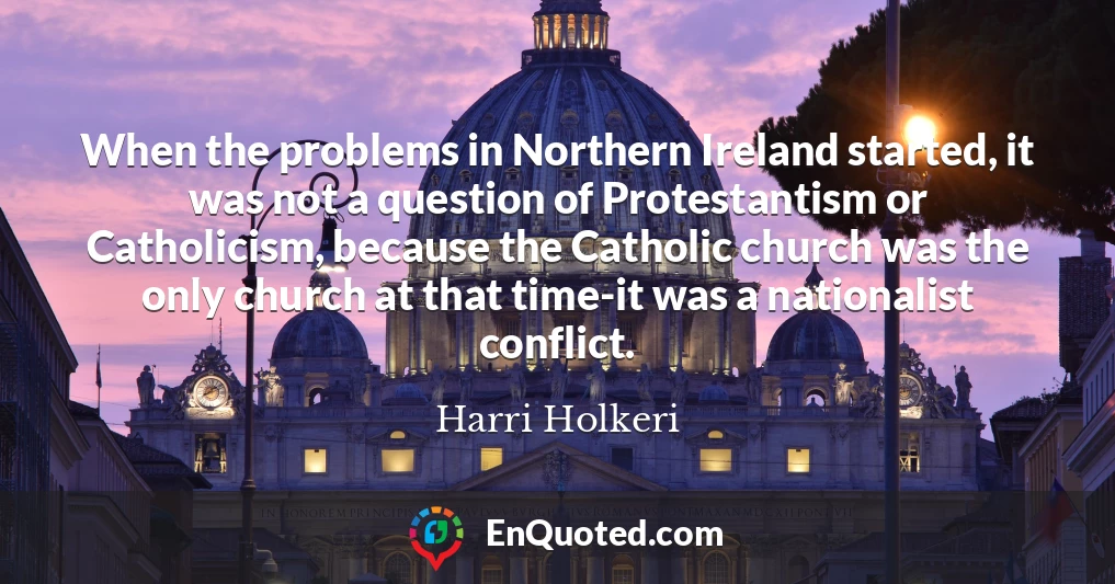 When the problems in Northern Ireland started, it was not a question of Protestantism or Catholicism, because the Catholic church was the only church at that time-it was a nationalist conflict.