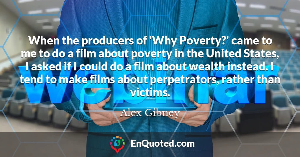 When the producers of 'Why Poverty?' came to me to do a film about poverty in the United States, I asked if I could do a film about wealth instead. I tend to make films about perpetrators, rather than victims.