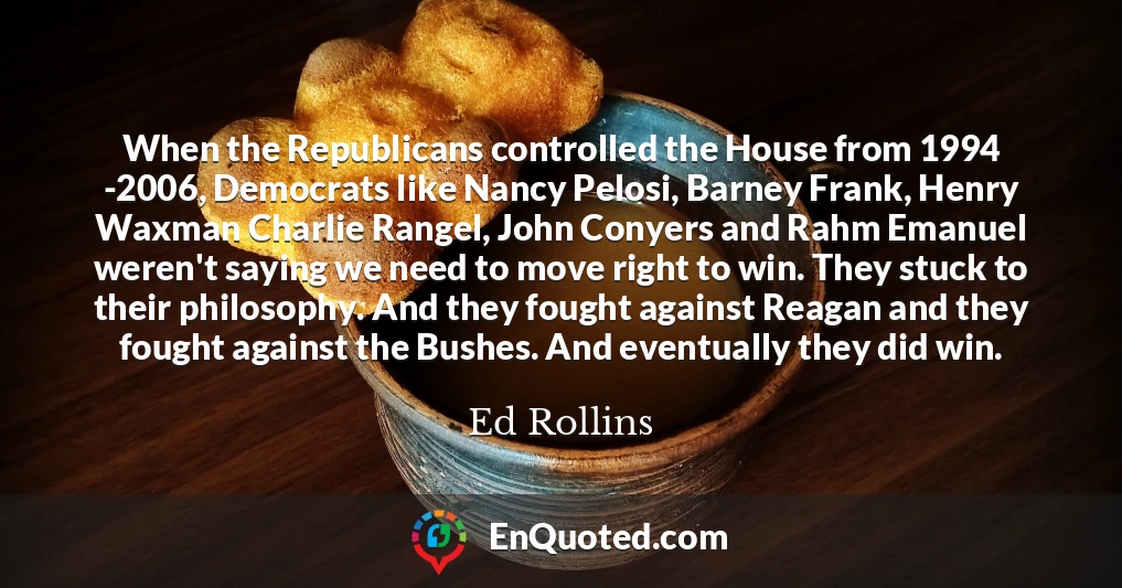 When the Republicans controlled the House from 1994 -2006, Democrats like Nancy Pelosi, Barney Frank, Henry Waxman Charlie Rangel, John Conyers and Rahm Emanuel weren't saying we need to move right to win. They stuck to their philosophy. And they fought against Reagan and they fought against the Bushes. And eventually they did win.