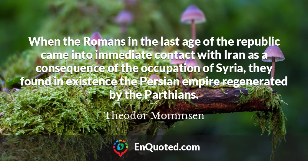 When the Romans in the last age of the republic came into immediate contact with Iran as a consequence of the occupation of Syria, they found in existence the Persian empire regenerated by the Parthians.