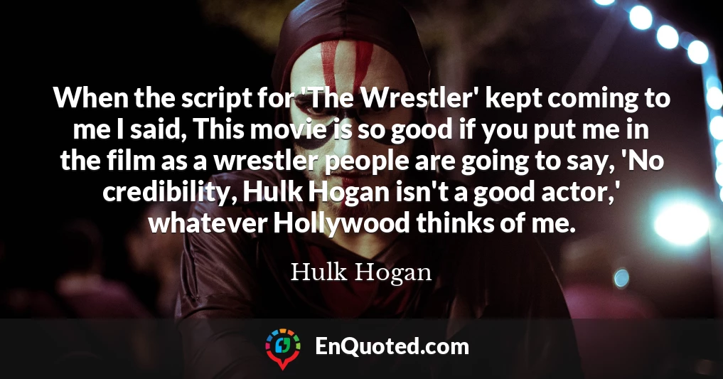 When the script for 'The Wrestler' kept coming to me I said, This movie is so good if you put me in the film as a wrestler people are going to say, 'No credibility, Hulk Hogan isn't a good actor,' whatever Hollywood thinks of me.