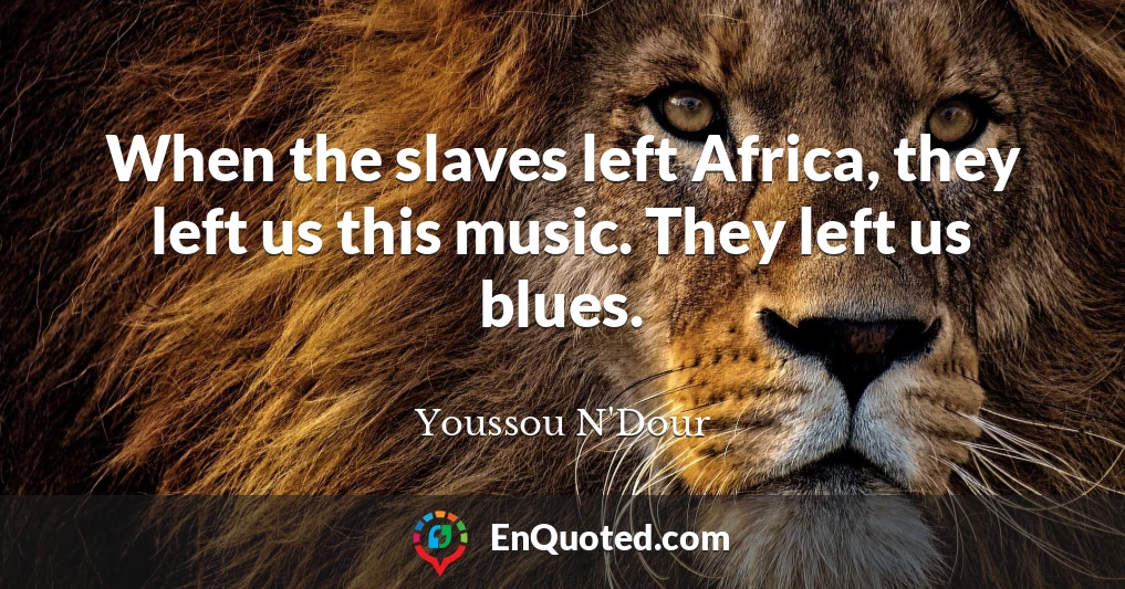 When the slaves left Africa, they left us this music. They left us blues.