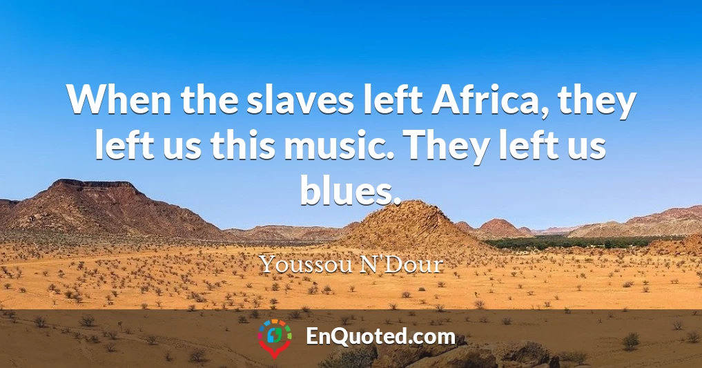 When the slaves left Africa, they left us this music. They left us blues.