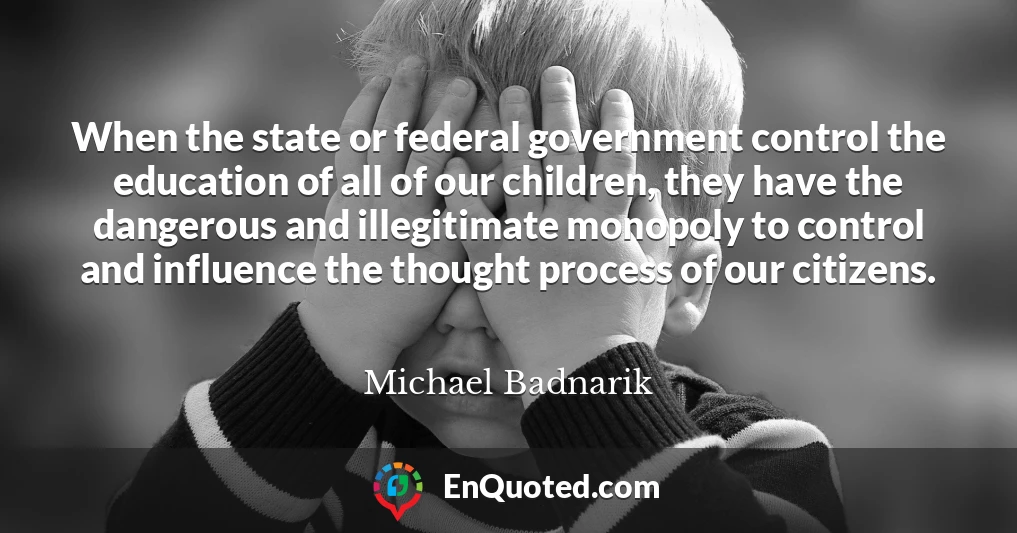 When the state or federal government control the education of all of our children, they have the dangerous and illegitimate monopoly to control and influence the thought process of our citizens.