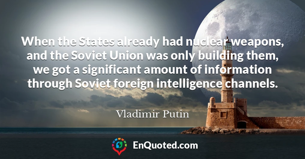 When the States already had nuclear weapons, and the Soviet Union was only building them, we got a significant amount of information through Soviet foreign intelligence channels.