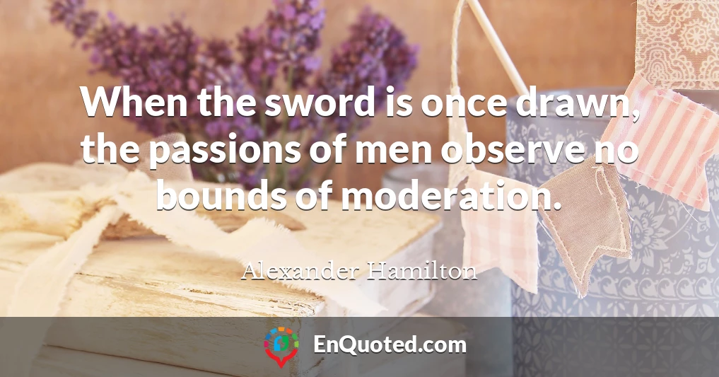 When the sword is once drawn, the passions of men observe no bounds of moderation.