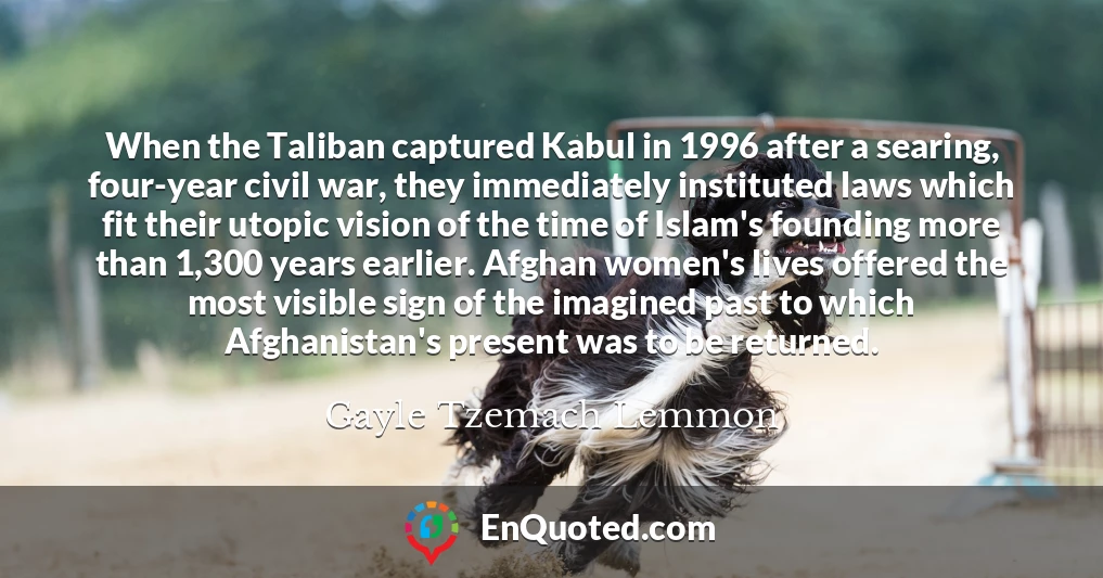 When the Taliban captured Kabul in 1996 after a searing, four-year civil war, they immediately instituted laws which fit their utopic vision of the time of Islam's founding more than 1,300 years earlier. Afghan women's lives offered the most visible sign of the imagined past to which Afghanistan's present was to be returned.