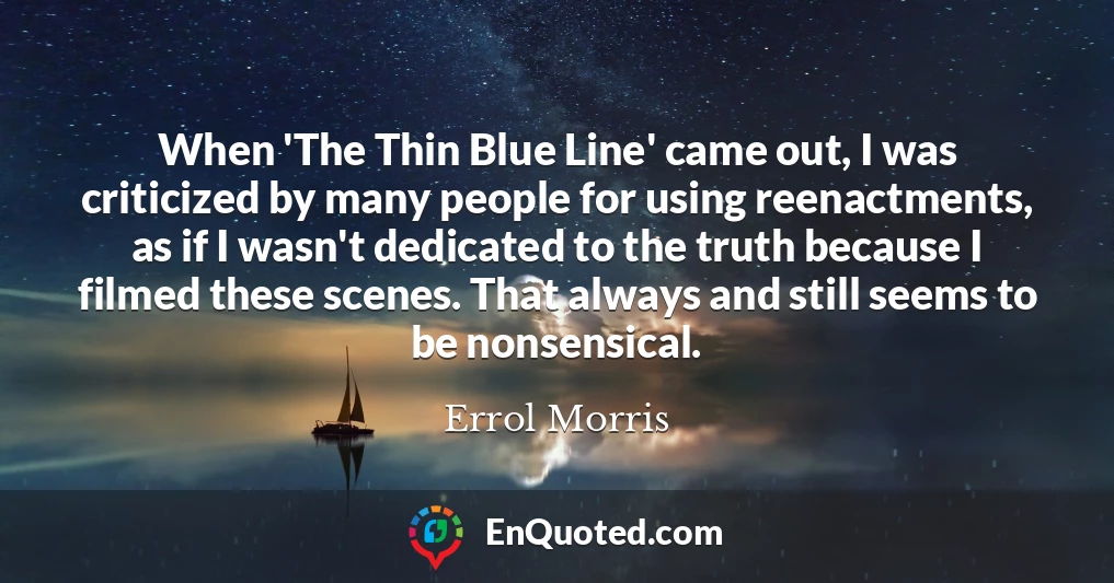 When 'The Thin Blue Line' came out, I was criticized by many people for using reenactments, as if I wasn't dedicated to the truth because I filmed these scenes. That always and still seems to be nonsensical.