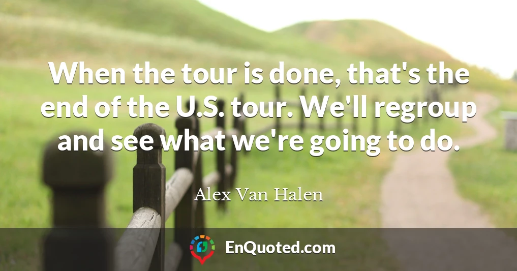 When the tour is done, that's the end of the U.S. tour. We'll regroup and see what we're going to do.
