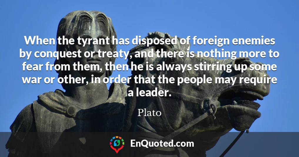 When the tyrant has disposed of foreign enemies by conquest or treaty, and there is nothing more to fear from them, then he is always stirring up some war or other, in order that the people may require a leader.