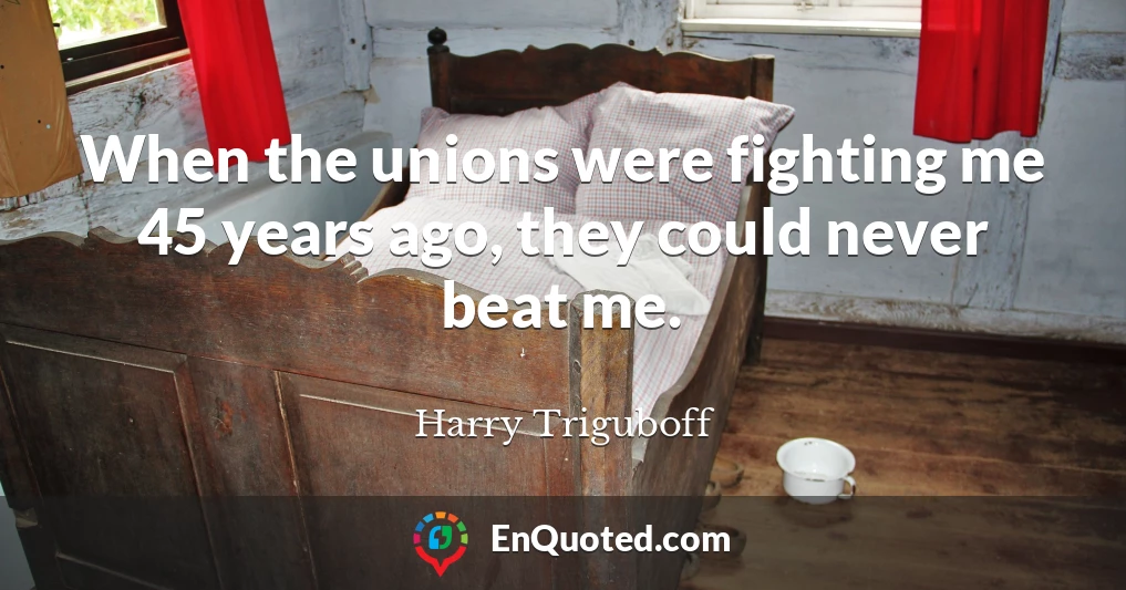When the unions were fighting me 45 years ago, they could never beat me.