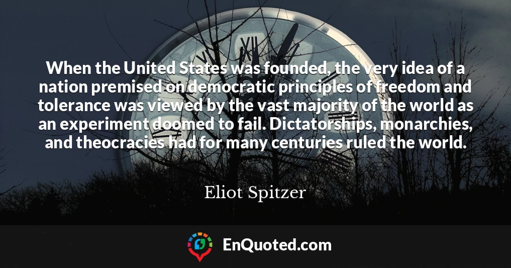 When the United States was founded, the very idea of a nation premised on democratic principles of freedom and tolerance was viewed by the vast majority of the world as an experiment doomed to fail. Dictatorships, monarchies, and theocracies had for many centuries ruled the world.