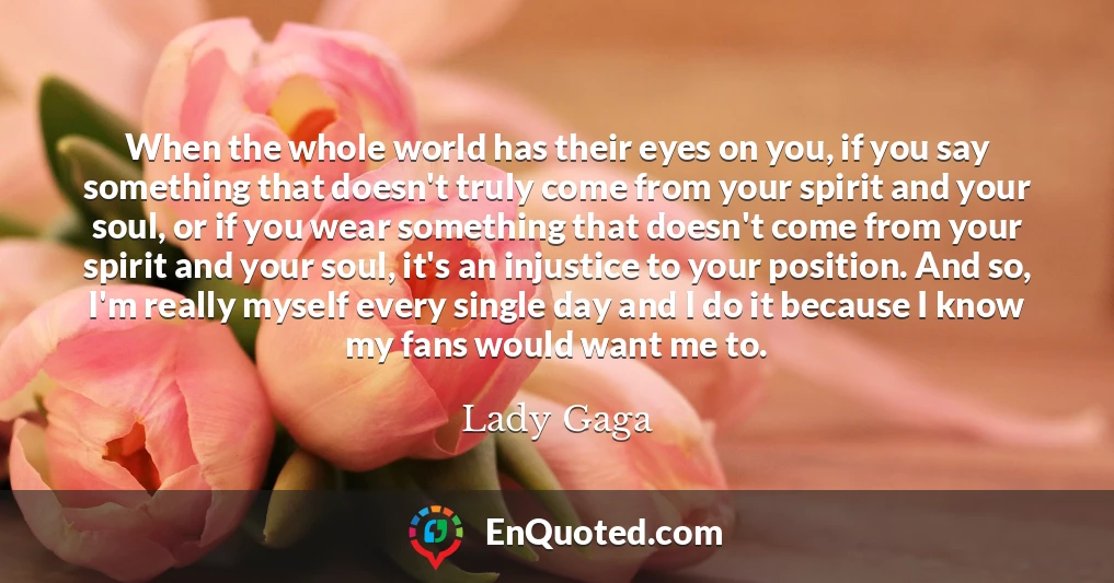 When the whole world has their eyes on you, if you say something that doesn't truly come from your spirit and your soul, or if you wear something that doesn't come from your spirit and your soul, it's an injustice to your position. And so, I'm really myself every single day and I do it because I know my fans would want me to.