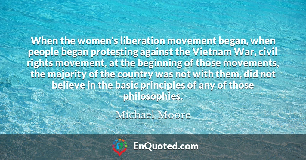 When the women's liberation movement began, when people began protesting against the Vietnam War, civil rights movement, at the beginning of those movements, the majority of the country was not with them, did not believe in the basic principles of any of those philosophies.