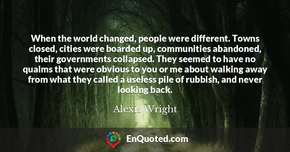 When the world changed, people were different. Towns closed, cities were boarded up, communities abandoned, their governments collapsed. They seemed to have no qualms that were obvious to you or me about walking away from what they called a useless pile of rubbish, and never looking back.