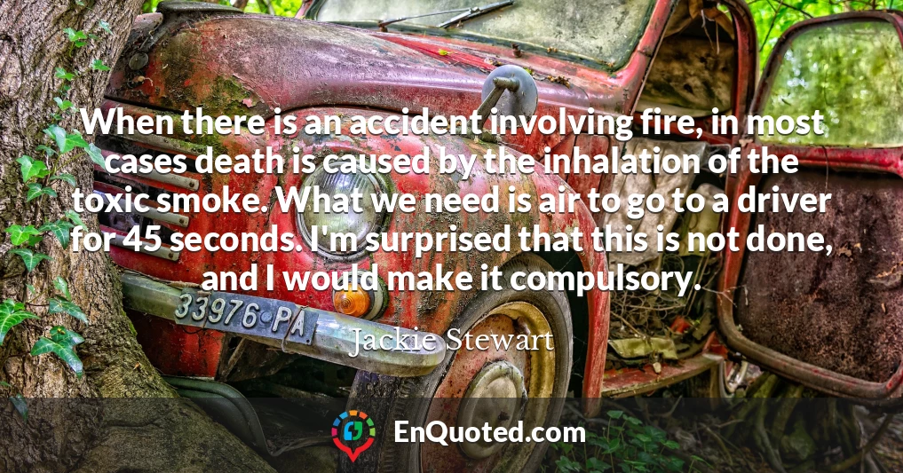 When there is an accident involving fire, in most cases death is caused by the inhalation of the toxic smoke. What we need is air to go to a driver for 45 seconds. I'm surprised that this is not done, and I would make it compulsory.