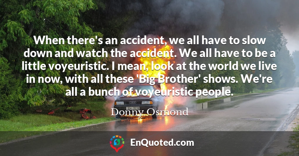 When there's an accident, we all have to slow down and watch the accident. We all have to be a little voyeuristic. I mean, look at the world we live in now, with all these 'Big Brother' shows. We're all a bunch of voyeuristic people.