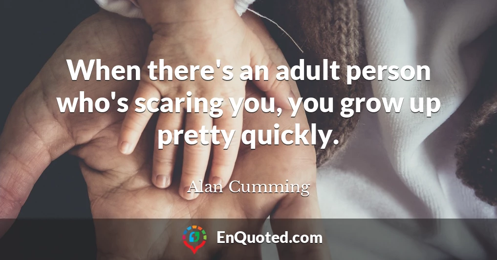 When there's an adult person who's scaring you, you grow up pretty quickly.