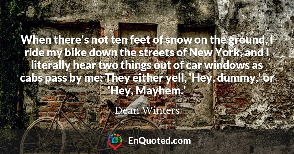 When there's not ten feet of snow on the ground, I ride my bike down the streets of New York, and I literally hear two things out of car windows as cabs pass by me: They either yell, 'Hey, dummy,' or 'Hey, Mayhem.'