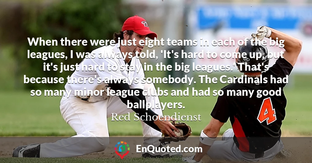 When there were just eight teams in each of the big leagues, I was always told, 'It's hard to come up, but it's just hard to stay in the big leagues.' That's because there's always somebody. The Cardinals had so many minor league clubs and had so many good ballplayers.