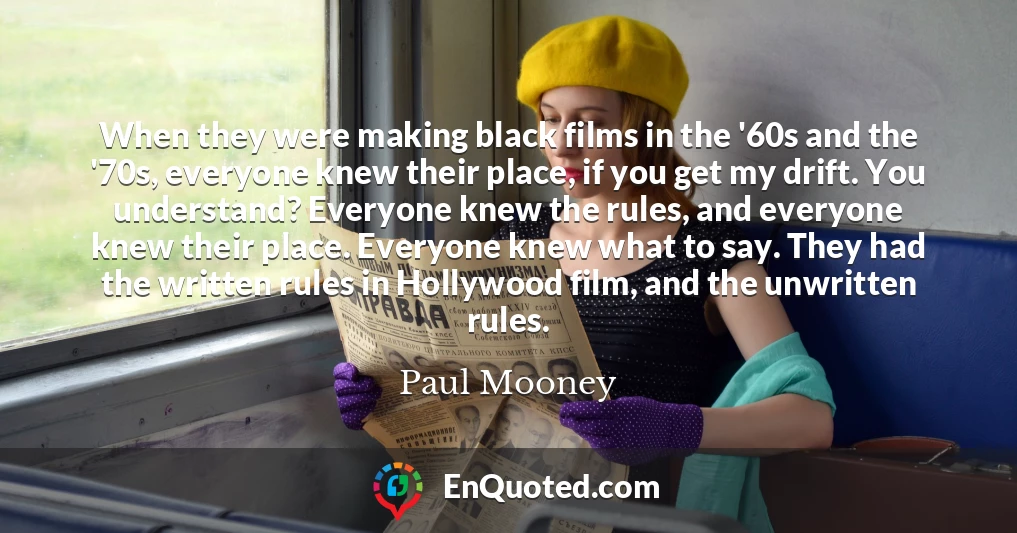 When they were making black films in the '60s and the '70s, everyone knew their place, if you get my drift. You understand? Everyone knew the rules, and everyone knew their place. Everyone knew what to say. They had the written rules in Hollywood film, and the unwritten rules.