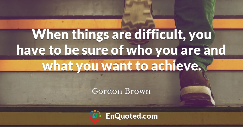 When things are difficult, you have to be sure of who you are and what you want to achieve.