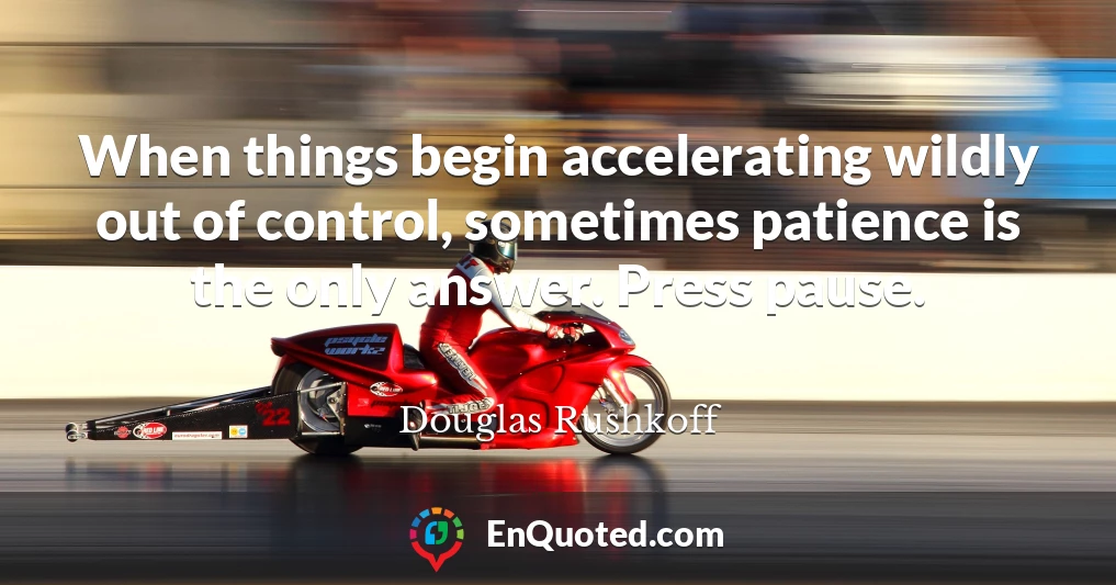 When things begin accelerating wildly out of control, sometimes patience is the only answer. Press pause.