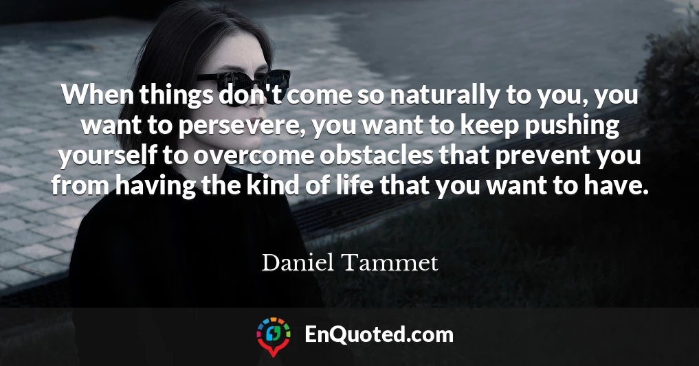 When things don't come so naturally to you, you want to persevere, you want to keep pushing yourself to overcome obstacles that prevent you from having the kind of life that you want to have.
