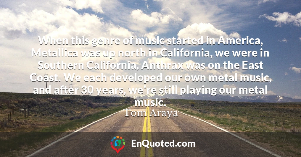 When this genre of music started in America, Metallica was up north in California, we were in Southern California, Anthrax was on the East Coast. We each developed our own metal music, and after 30 years, we're still playing our metal music.