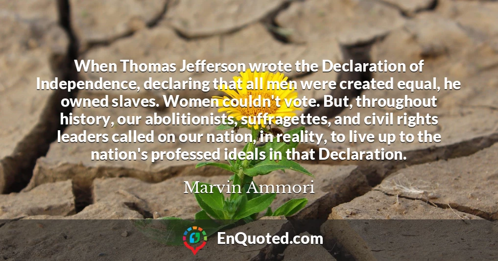 When Thomas Jefferson wrote the Declaration of Independence, declaring that all men were created equal, he owned slaves. Women couldn't vote. But, throughout history, our abolitionists, suffragettes, and civil rights leaders called on our nation, in reality, to live up to the nation's professed ideals in that Declaration.