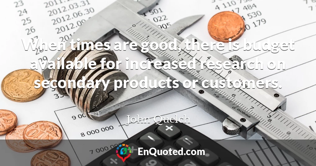 When times are good, there is budget available for increased research on secondary products or customers.