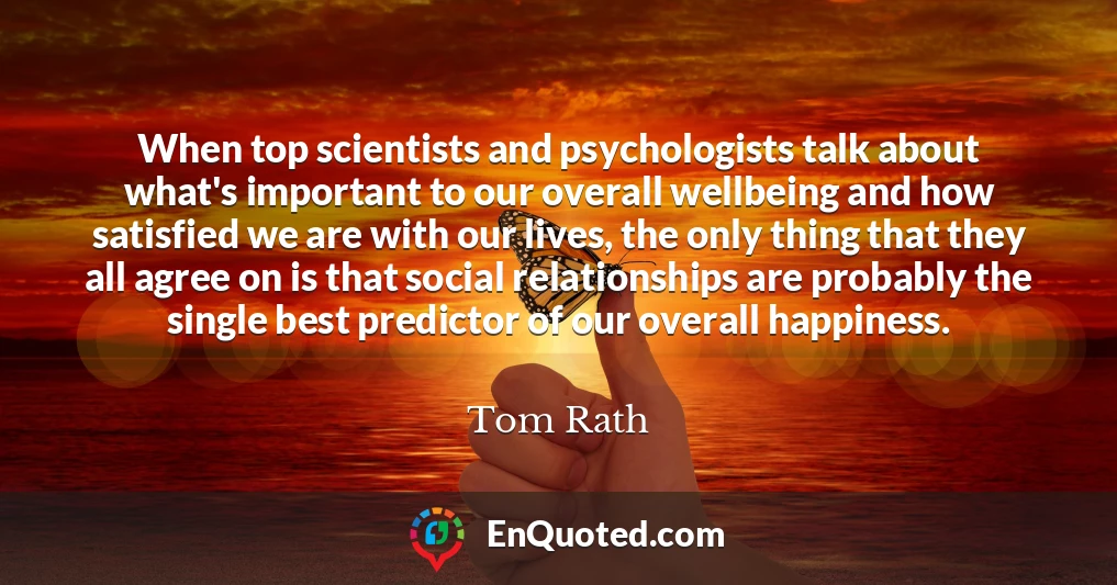 When top scientists and psychologists talk about what's important to our overall wellbeing and how satisfied we are with our lives, the only thing that they all agree on is that social relationships are probably the single best predictor of our overall happiness.