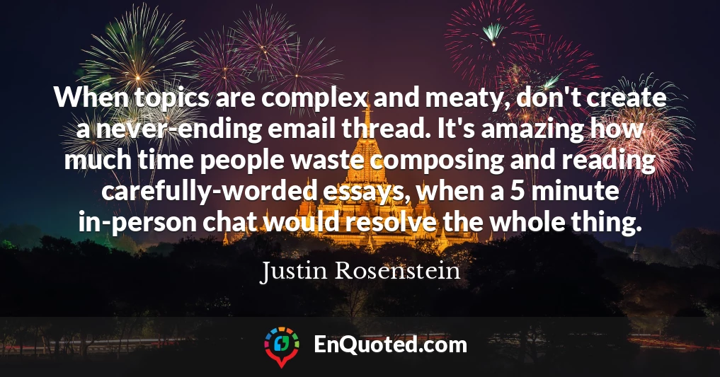 When topics are complex and meaty, don't create a never-ending email thread. It's amazing how much time people waste composing and reading carefully-worded essays, when a 5 minute in-person chat would resolve the whole thing.