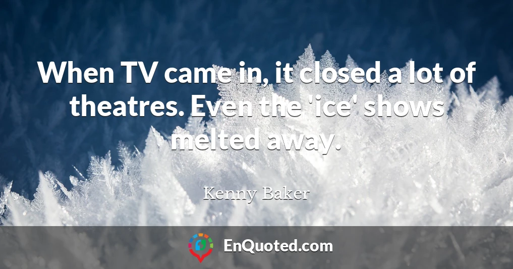 When TV came in, it closed a lot of theatres. Even the 'ice' shows melted away.