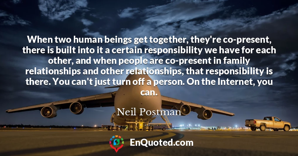 When two human beings get together, they're co-present, there is built into it a certain responsibility we have for each other, and when people are co-present in family relationships and other relationships, that responsibility is there. You can't just turn off a person. On the Internet, you can.