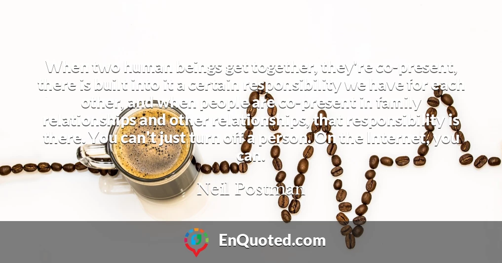 When two human beings get together, they're co-present, there is built into it a certain responsibility we have for each other, and when people are co-present in family relationships and other relationships, that responsibility is there. You can't just turn off a person. On the Internet, you can.