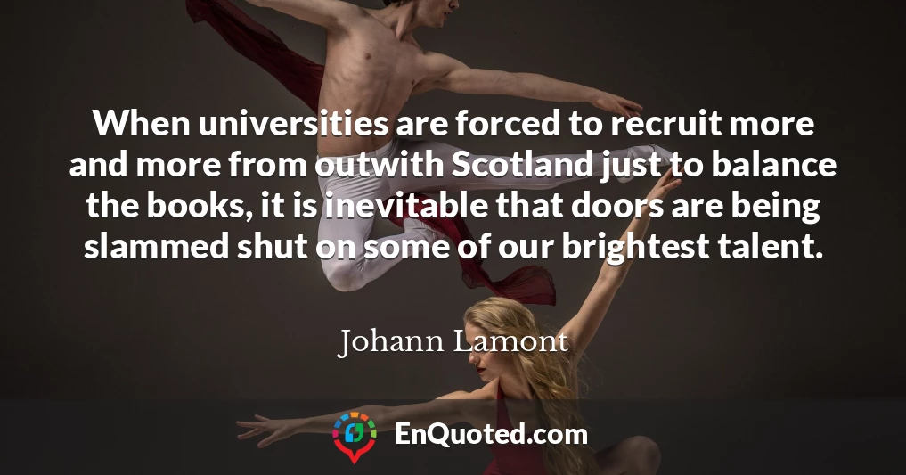 When universities are forced to recruit more and more from outwith Scotland just to balance the books, it is inevitable that doors are being slammed shut on some of our brightest talent.