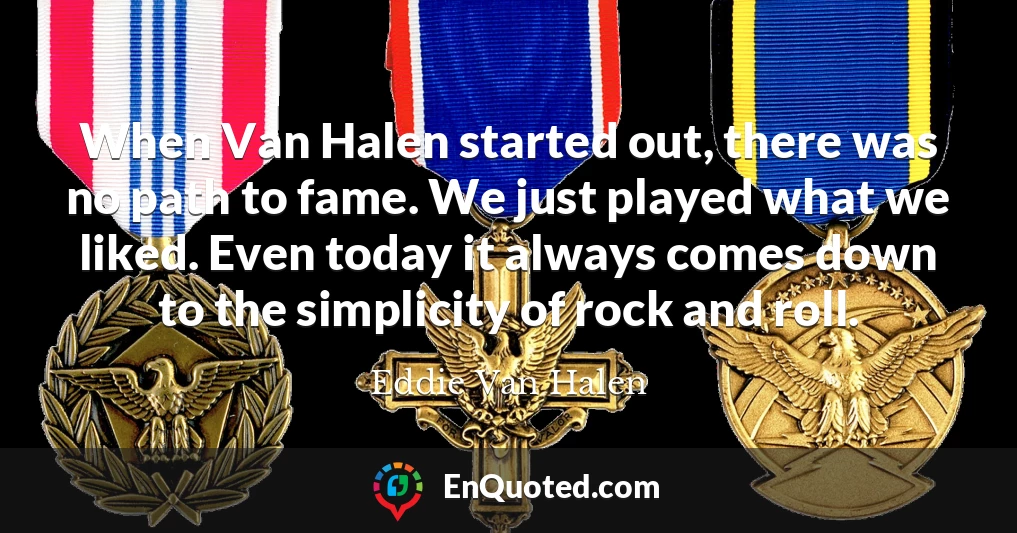 When Van Halen started out, there was no path to fame. We just played what we liked. Even today it always comes down to the simplicity of rock and roll.