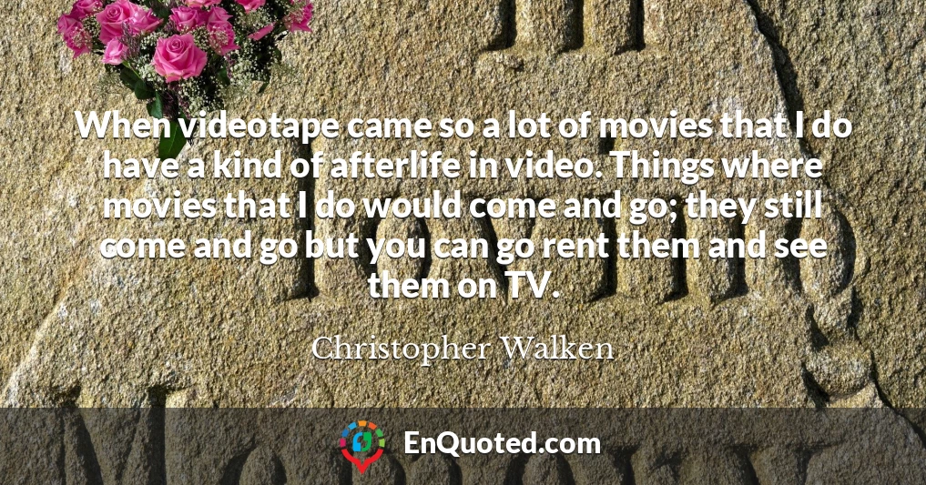 When videotape came so a lot of movies that I do have a kind of afterlife in video. Things where movies that I do would come and go; they still come and go but you can go rent them and see them on TV.