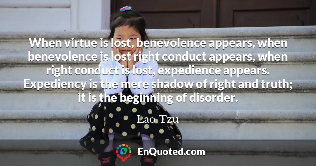 When virtue is lost, benevolence appears, when benevolence is lost right conduct appears, when right conduct is lost, expedience appears. Expediency is the mere shadow of right and truth; it is the beginning of disorder.