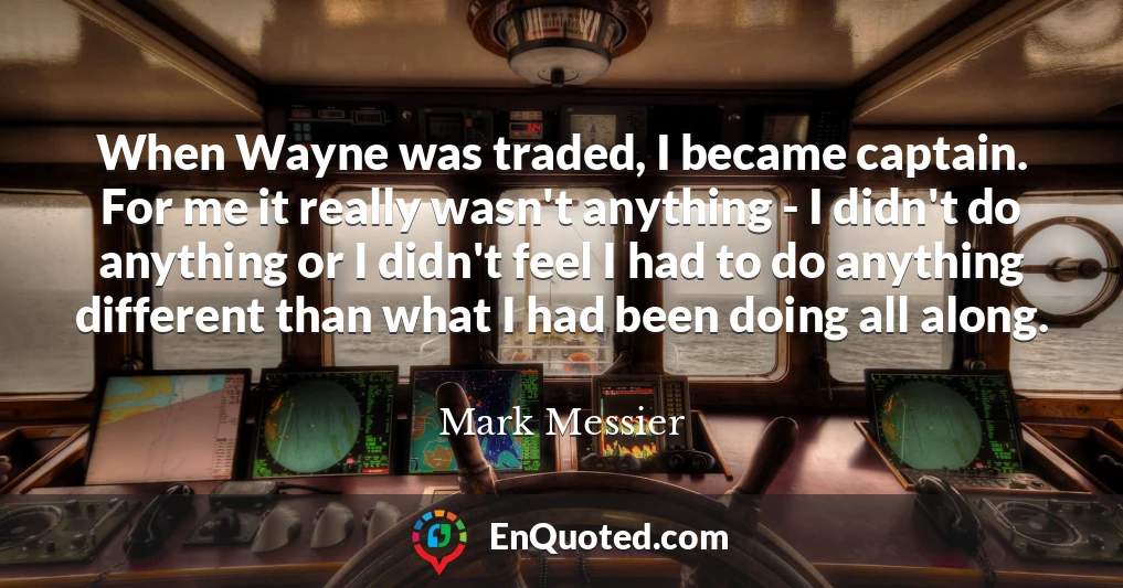 When Wayne was traded, I became captain. For me it really wasn't anything - I didn't do anything or I didn't feel I had to do anything different than what I had been doing all along.