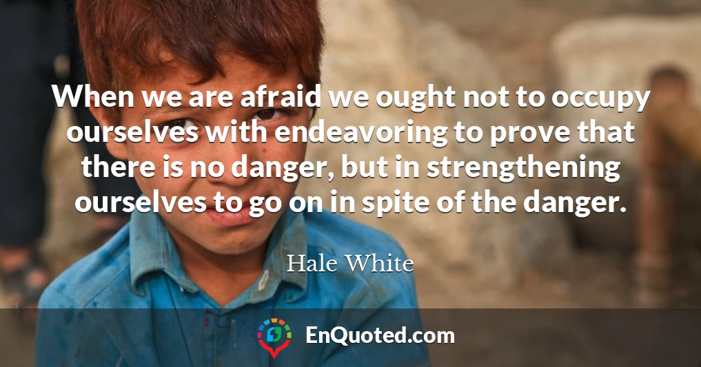 When we are afraid we ought not to occupy ourselves with endeavoring to prove that there is no danger, but in strengthening ourselves to go on in spite of the danger.