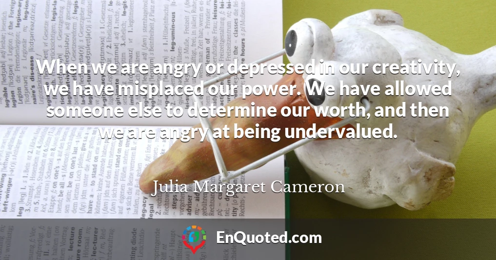 When we are angry or depressed in our creativity, we have misplaced our power. We have allowed someone else to determine our worth, and then we are angry at being undervalued.