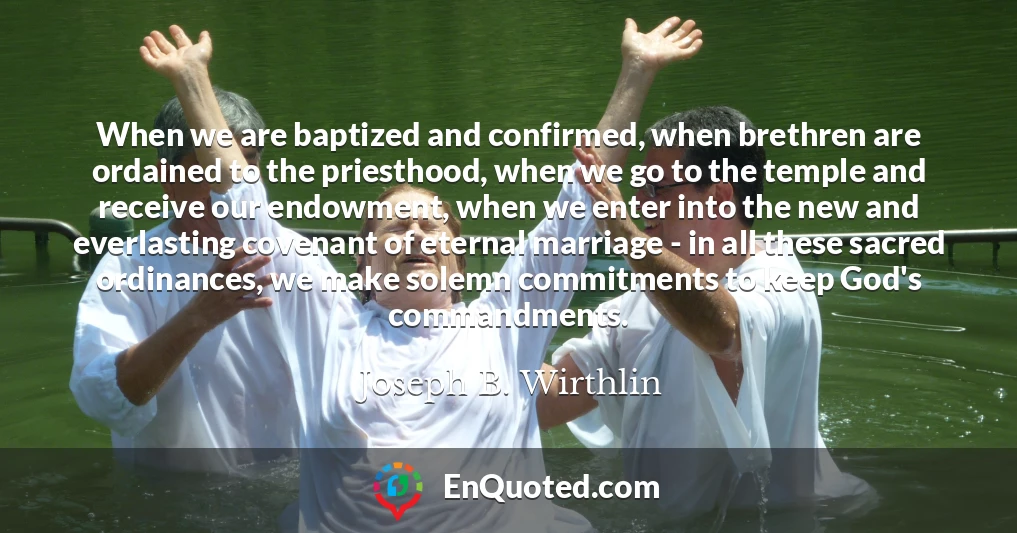 When we are baptized and confirmed, when brethren are ordained to the priesthood, when we go to the temple and receive our endowment, when we enter into the new and everlasting covenant of eternal marriage - in all these sacred ordinances, we make solemn commitments to keep God's commandments.