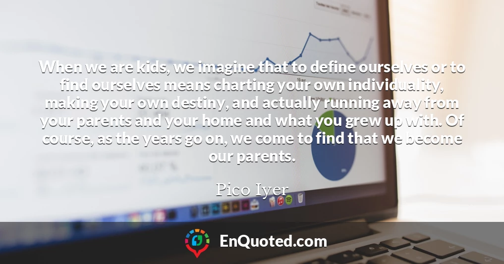 When we are kids, we imagine that to define ourselves or to find ourselves means charting your own individuality, making your own destiny, and actually running away from your parents and your home and what you grew up with. Of course, as the years go on, we come to find that we become our parents.
