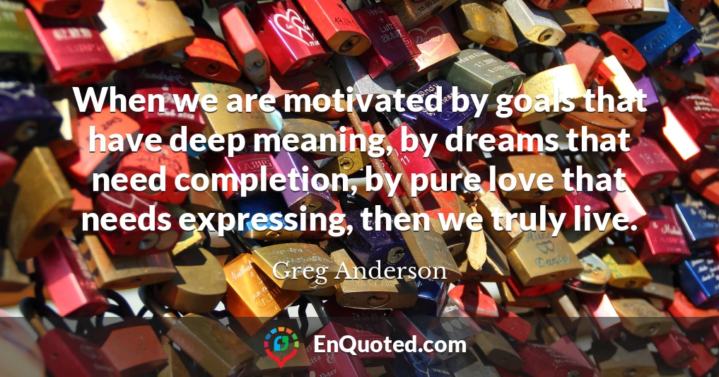 When we are motivated by goals that have deep meaning, by dreams that need completion, by pure love that needs expressing, then we truly live.