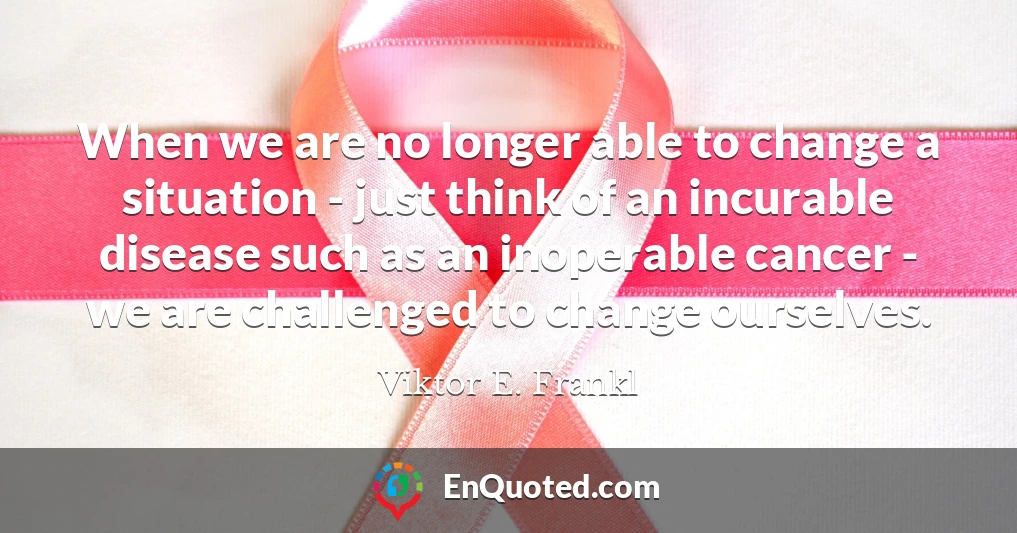 When we are no longer able to change a situation - just think of an incurable disease such as an inoperable cancer - we are challenged to change ourselves.