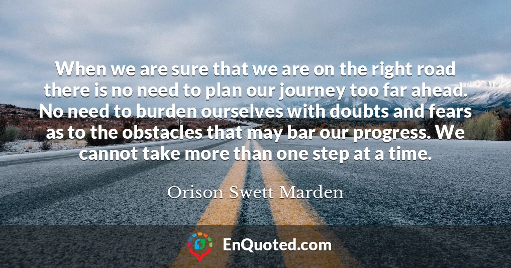 When we are sure that we are on the right road there is no need to plan our journey too far ahead. No need to burden ourselves with doubts and fears as to the obstacles that may bar our progress. We cannot take more than one step at a time.