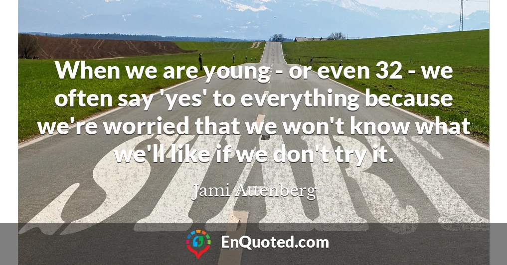 When we are young - or even 32 - we often say 'yes' to everything because we're worried that we won't know what we'll like if we don't try it.